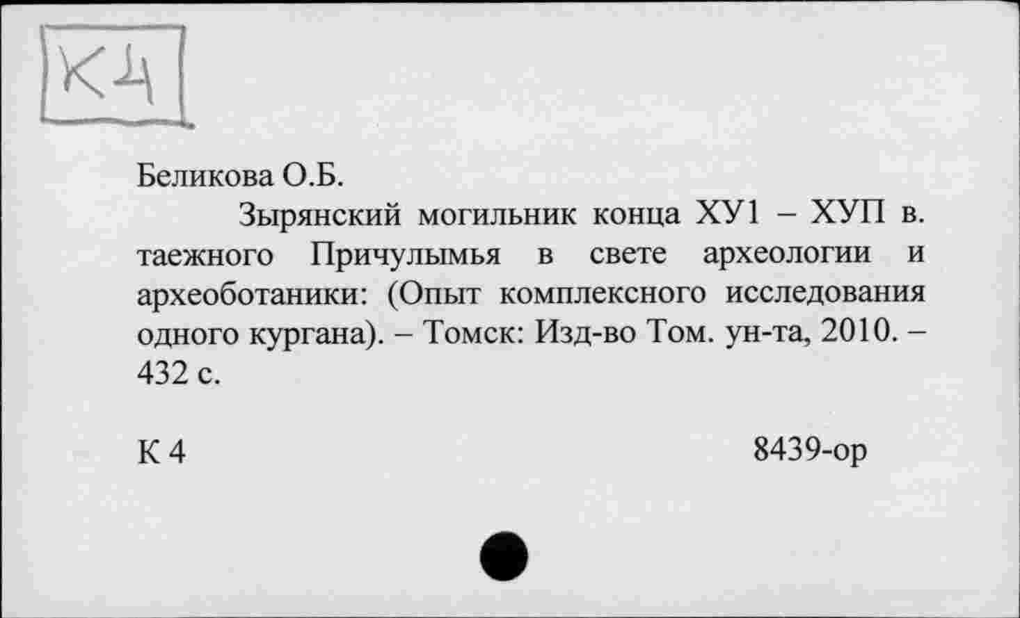 ﻿Беликова О.Б.
Зырянский могильник конца ХУ1 - ХУП в. таежного Причулымья в свете археологии и археоботаники: (Опыт комплексного исследования одного кургана). - Томск: Изд-во Том. ун-та, 2010. -432 с.
К 4
8439-ор